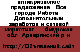 антикризисное предложение - Все города Работа » Дополнительный заработок и сетевой маркетинг   . Амурская обл.,Архаринский р-н